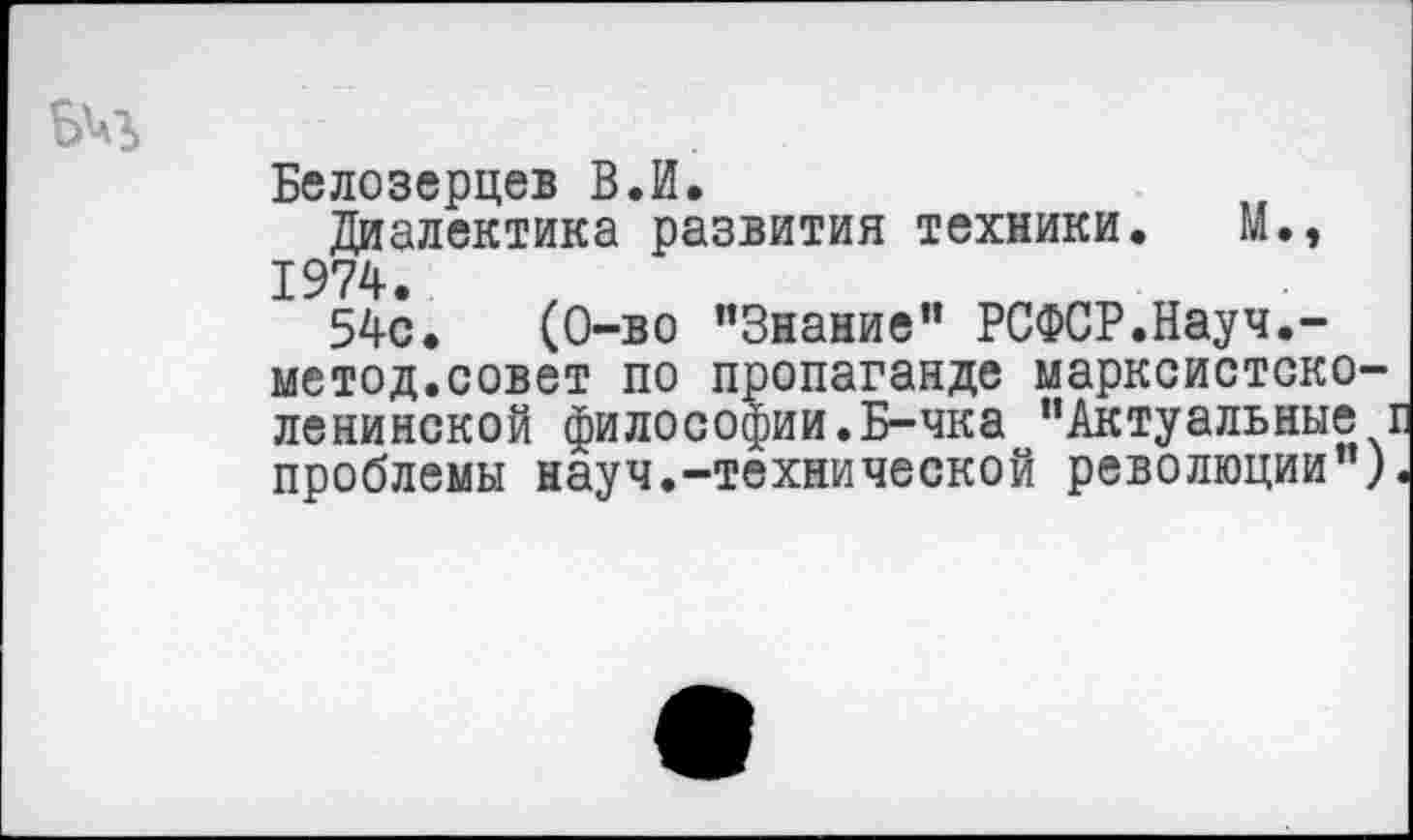 ﻿Белозерцев В.И.
Диалектика развития техники. М., 1974.
54с.	(0-во ’’Знание” РСФСР.Науч.-
метод.совет по пропаганде марксистско-ленинской философии.Б-чка "Актуальные проблемы науч.-технической революции")